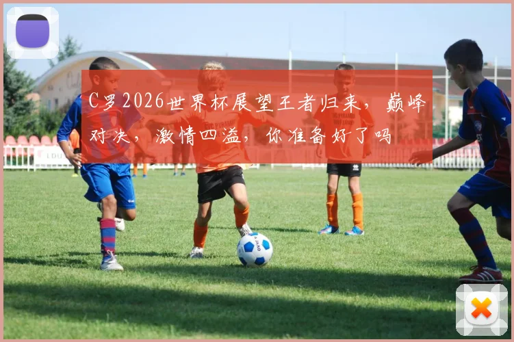C罗2026世界杯展望王者归来，巅峰对决，激情四溢，你准备好了吗