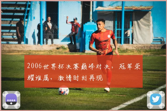 2006世界杯决赛巅峰对决，冠军荣耀谁属，激情时刻再现