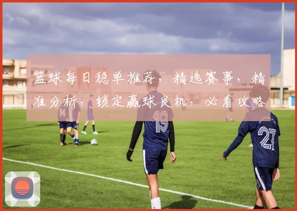 篮球每日稳单推荐，精选赛事，精准分析，锁定赢球良机，必看攻略