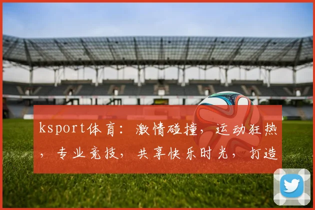 ksport体育：激情碰撞，运动狂热，专业竞技，共享快乐时光，打造健身盛宴