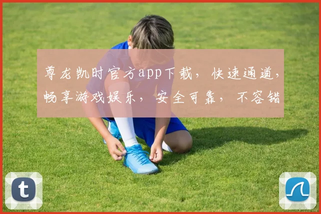 尊龙凯时官方app下载，快速通道，畅享游戏娱乐，安全可靠，不容错过