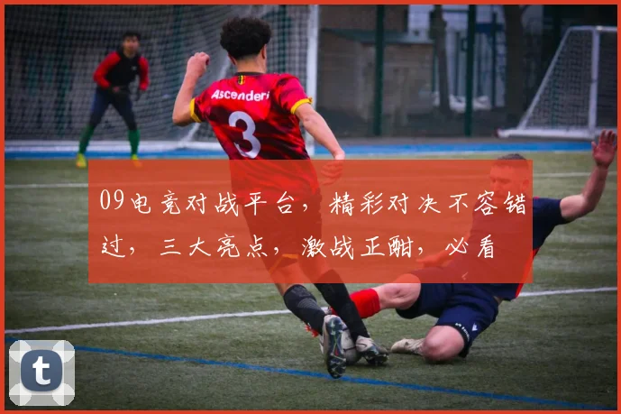 09电竞对战平台，精彩对决不容错过，三大亮点，激战正酣，必看