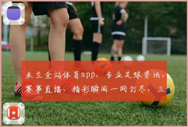 米兰全站体育app，专业足球资讯，赛事直播，精彩瞬间一网打尽，三重福利等你来