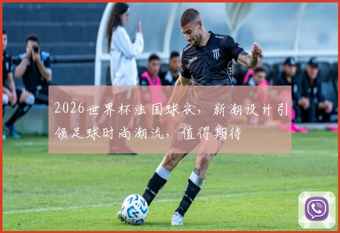 2026世界杯法国球衣，新潮设计引领足球时尚潮流，值得期待