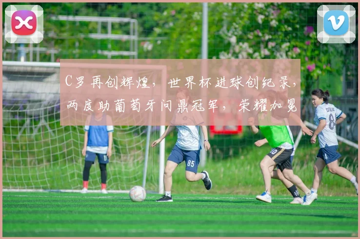 C罗再创辉煌，世界杯进球创纪录，两度助葡萄牙问鼎冠军，荣耀加冕